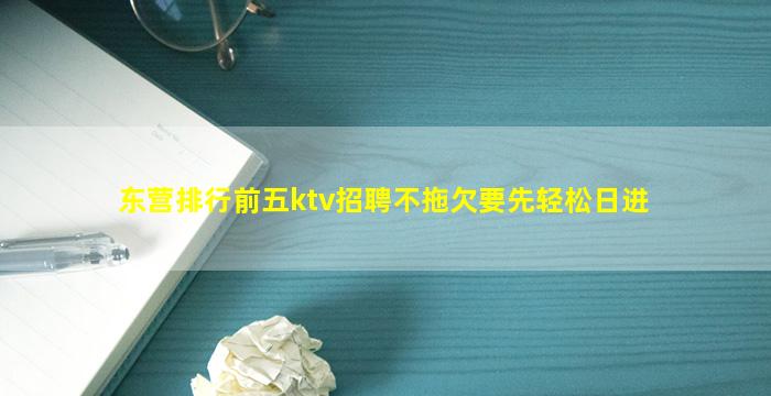 东营排行前五ktv招聘不拖欠要先轻松日进